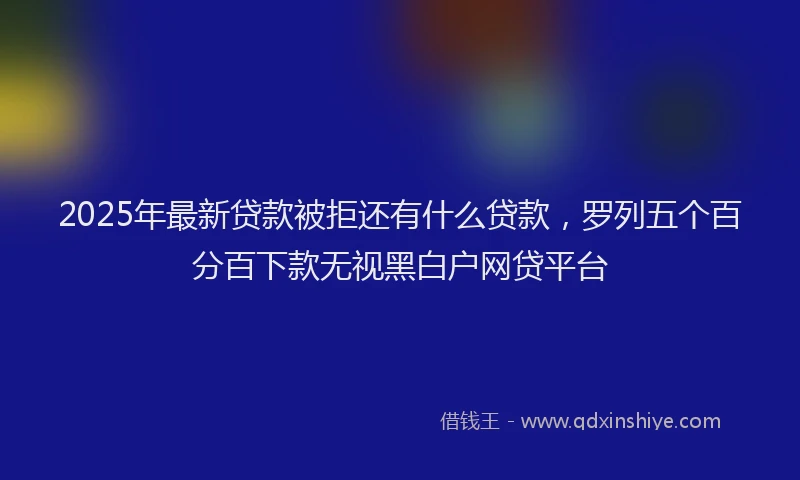 2025年最新贷款被拒还有什么贷款，罗列五个百分百下款无视黑白户网贷平台