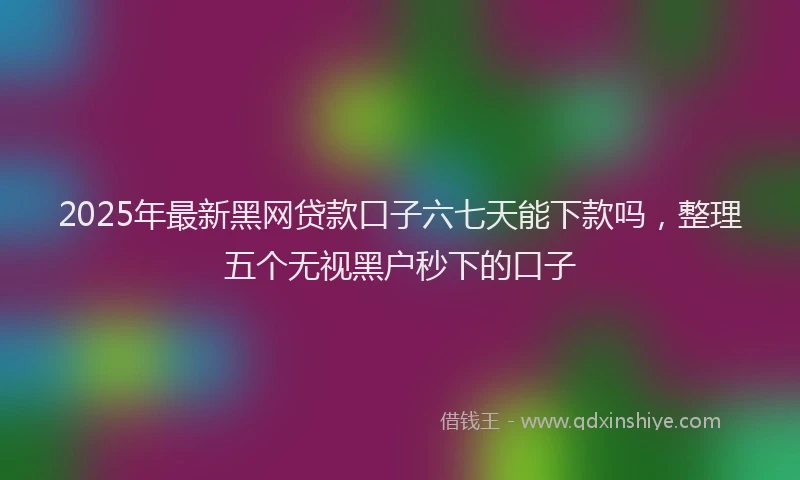 2025年最新黑网贷款口子六七天能下款吗，整理五个无视黑户秒下的口子