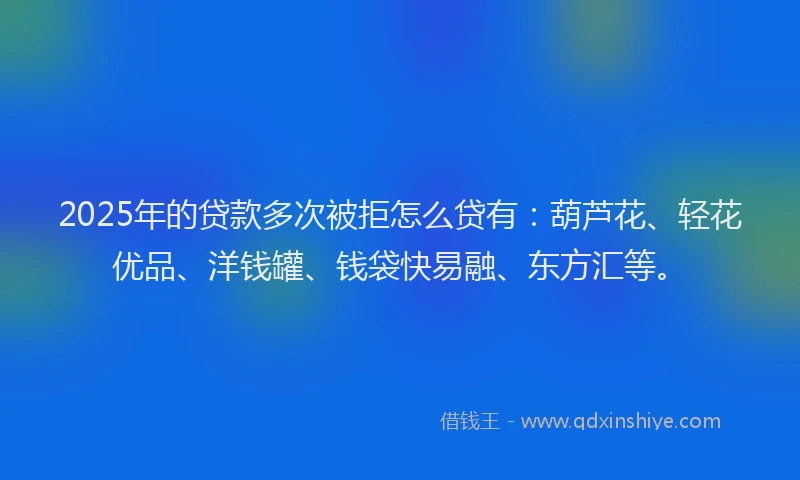 2025年的贷款多次被拒怎么贷有：葫芦花、轻花优品、洋钱罐、钱袋快易融、东方汇等。