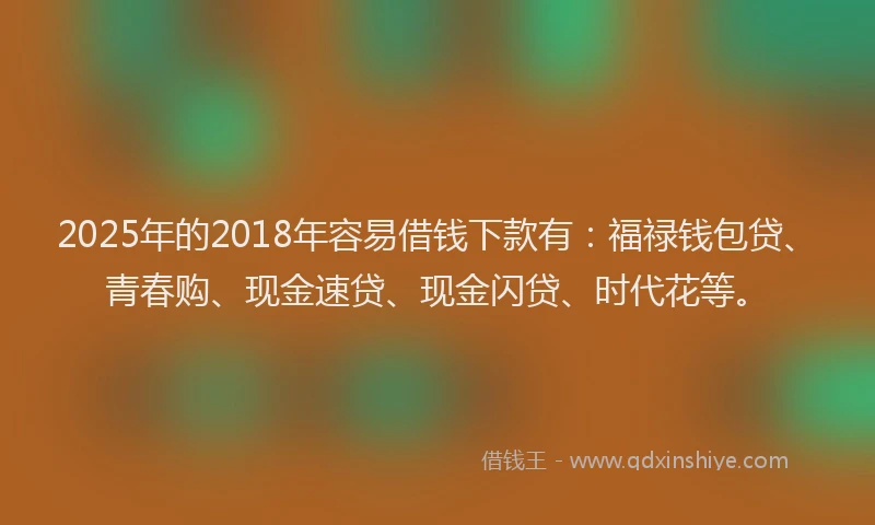 2025年的2018年容易借钱下款有：福禄钱包贷、青春购、现金速贷、现金闪贷、时代花等。