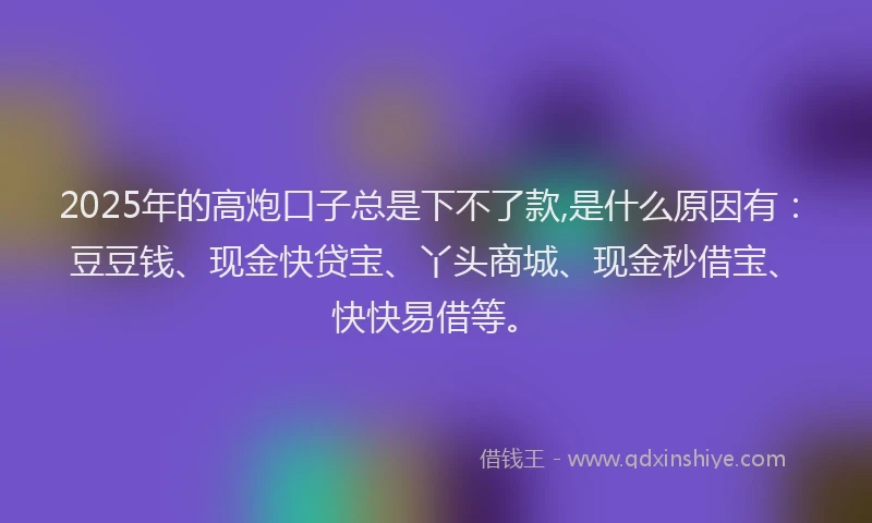 2025年的高炮口子总是下不了款,是什么原因有：豆豆钱、现金快贷宝、丫头商城、现金秒借宝、快快易借等。