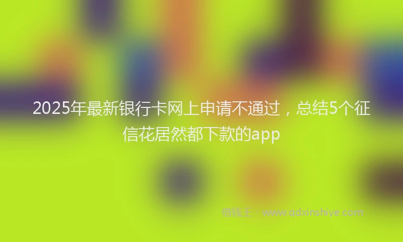 2025年最新银行卡网上申请不通过，总结5个征信花居然都下款的app