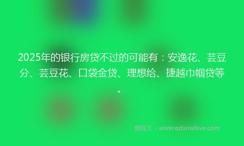 2025年的银行房贷不过的可能有：安逸花、芸豆分、芸豆花、口袋金贷、理想给、捷越巾帼贷等。