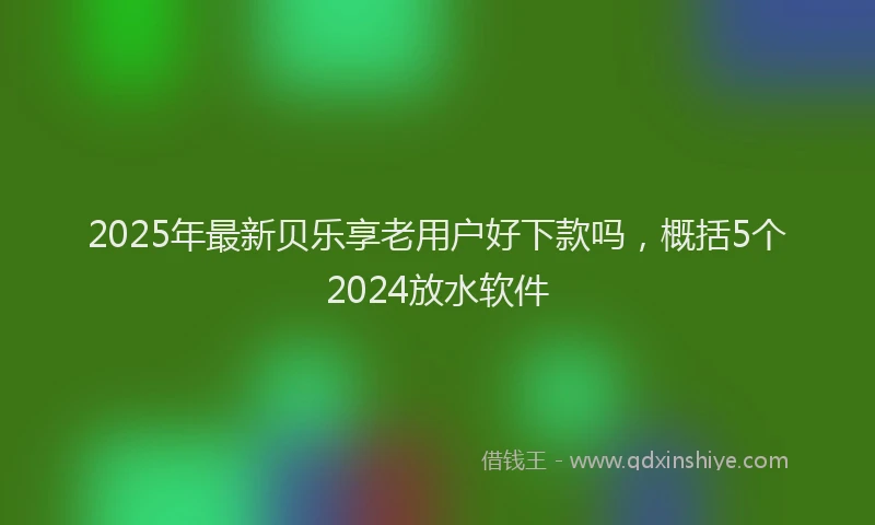 2025年最新贝乐享老用户好下款吗，概括5个2024放水软件