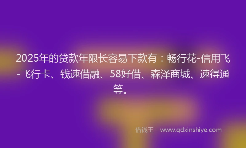2025年的贷款年限长容易下款有：畅行花-信用飞-飞行卡、钱速借融、58好借、森泽商城、速得通等。