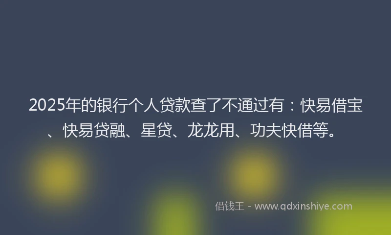 2025年的银行个人贷款查了不通过有：快易借宝、快易贷融、星贷、龙龙用、功夫快借等。