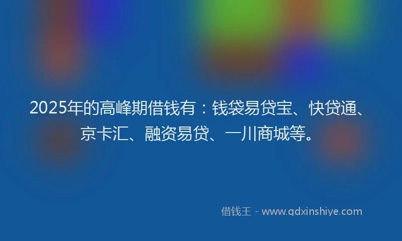 2025年的高峰期借钱有：钱袋易贷宝、快贷通、京卡汇、融资易贷、一川商城等。