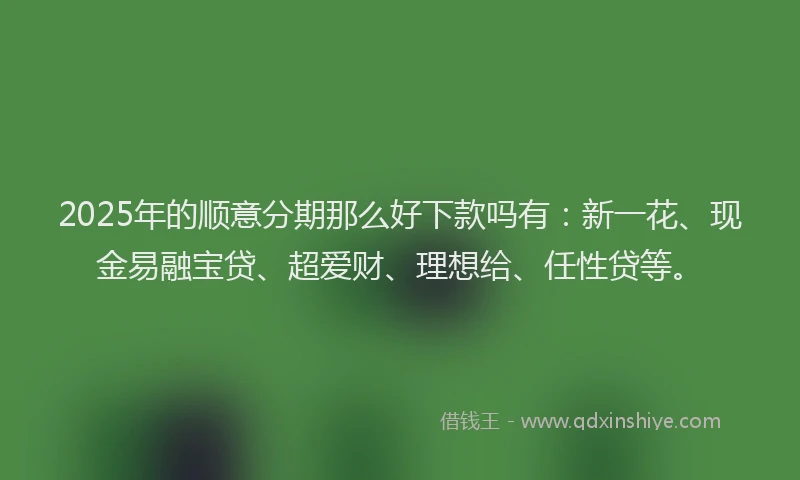 2025年的顺意分期那么好下款吗有：新一花、现金易融宝贷、超爱财、理想给、任性贷等。