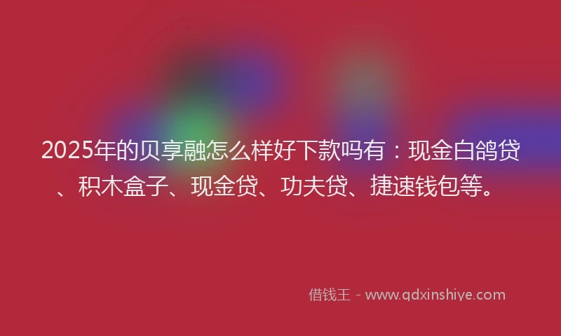 2025年的贝享融怎么样好下款吗有：现金白鸽贷、积木盒子、现金贷、功夫贷、捷速钱包等。