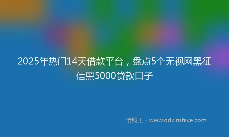 2025年热门14天借款平台，盘点5个无视网黑征信黑5000贷款口子