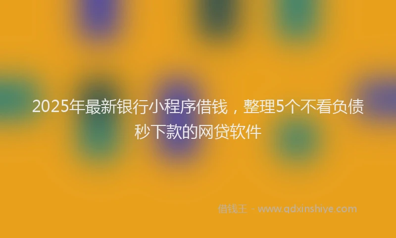 2025年最新银行小程序借钱，整理5个不看负债秒下款的网贷软件