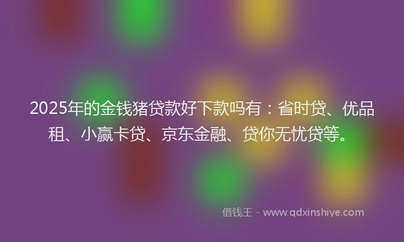2025年的金钱猪贷款好下款吗有：省时贷、优品租、小赢卡贷、京东金融、贷你无忧贷等。