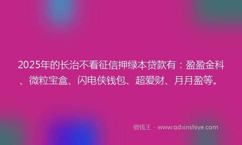 2025年的长治不看征信押绿本贷款有：盈盈金科、微粒宝盒、闪电侠钱包、超爱财、月月盈等。