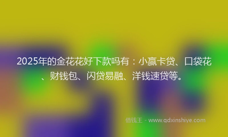 2025年的金花花好下款吗有：小赢卡贷、口袋花、财钱包、闪贷易融、洋钱速贷等。
