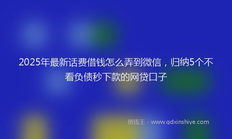 2025年最新话费借钱怎么弄到微信，归纳5个不看负债秒下款的网贷口子