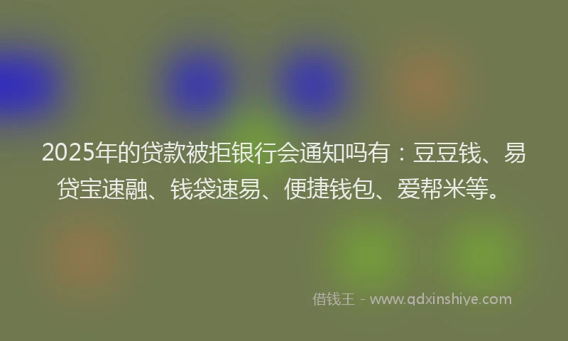 2025年的贷款被拒银行会通知吗有：豆豆钱、易贷宝速融、钱袋速易、便捷钱包、爱帮米等。