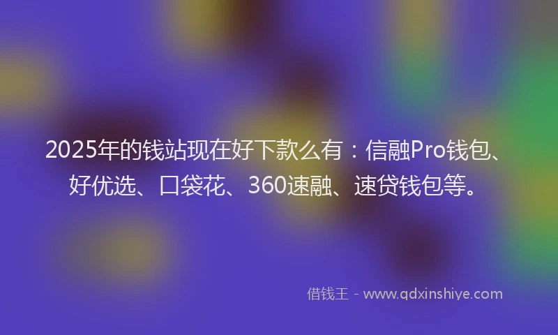 2025年的钱站现在好下款么有：信融Pro钱包、好优选、口袋花、360速融、速贷钱包等。