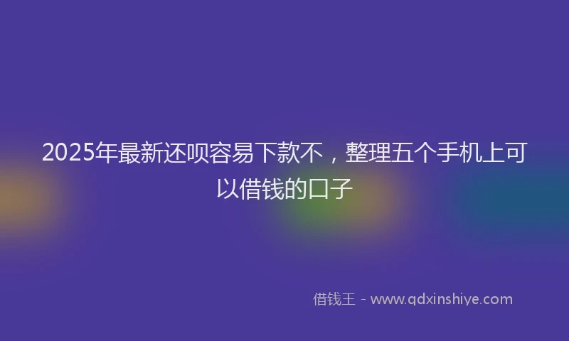 2025年最新还呗容易下款不，整理五个手机上可以借钱的口子