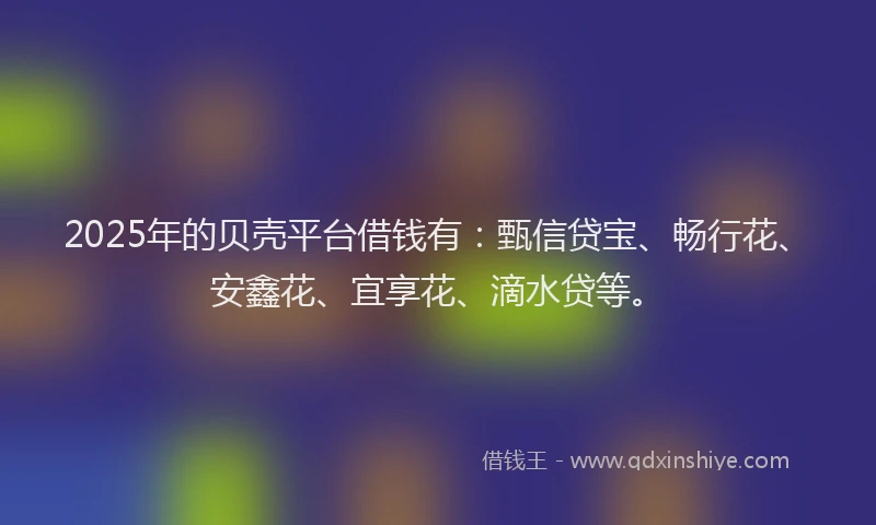 2025年的贝壳平台借钱有：甄信贷宝、畅行花、安鑫花、宜享花、滴水贷等。