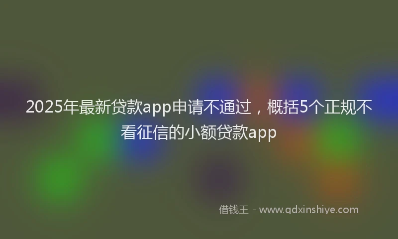 2025年最新贷款app申请不通过，概括5个正规不看征信的小额贷款app