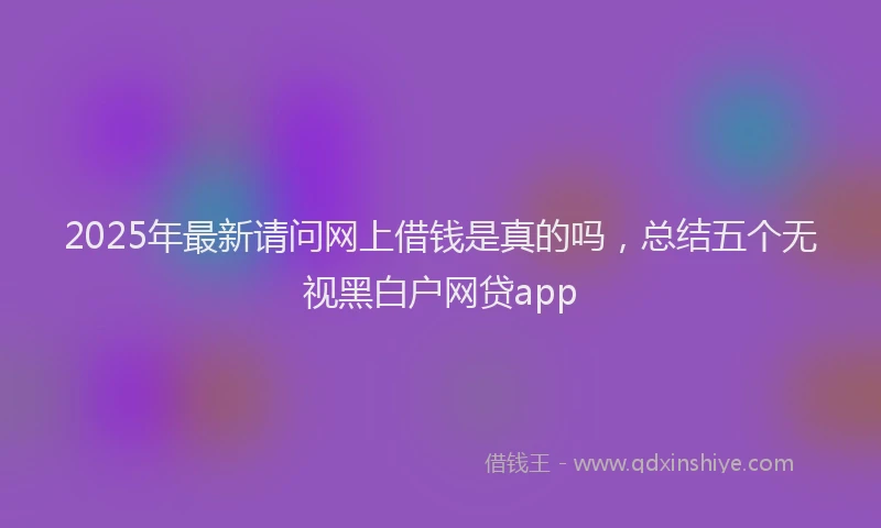 2025年最新请问网上借钱是真的吗，总结五个无视黑白户网贷app