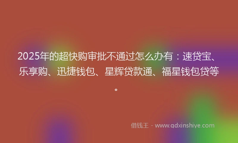 2025年的超快购审批不通过怎么办有：速贷宝、乐享购、迅捷钱包、星辉贷款通、福星钱包贷等。
