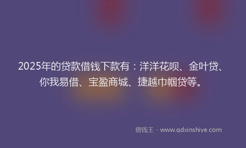 2025年的贷款借钱下款有：洋洋花呗、金叶贷、你我易借、宝盈商城、捷越巾帼贷等。