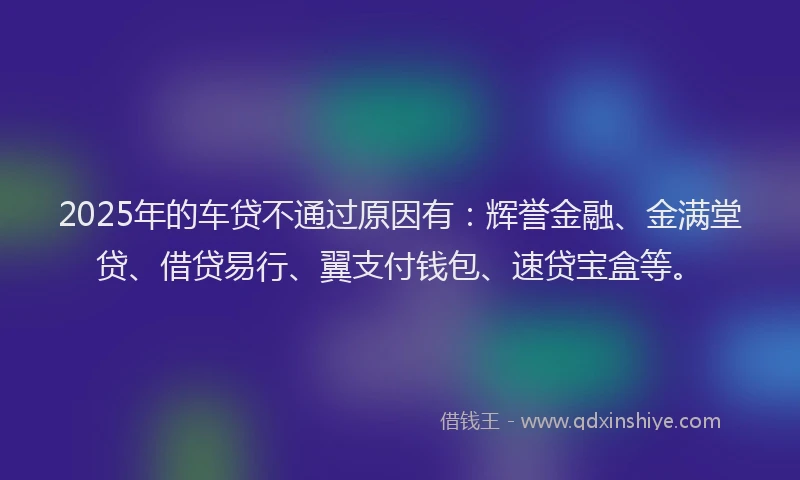 2025年的车贷不通过原因有：辉誉金融、金满堂贷、借贷易行、翼支付钱包、速贷宝盒等。