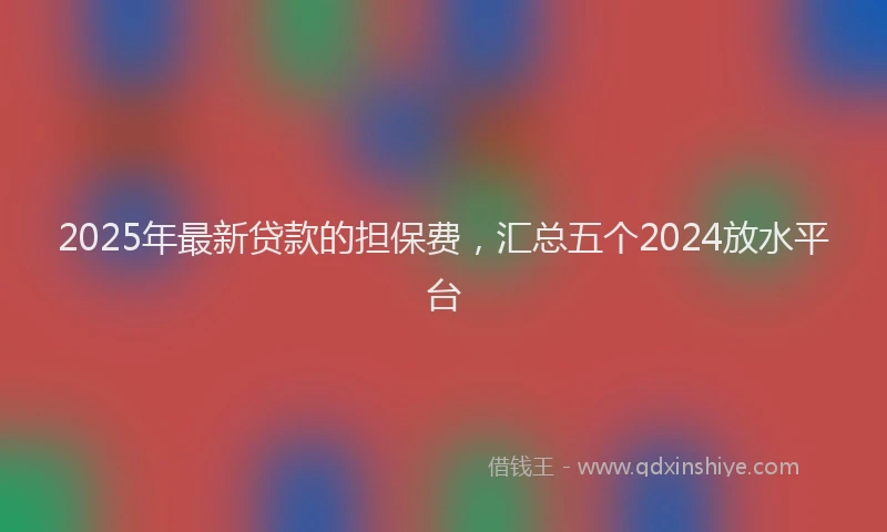 2025年最新贷款的担保费，汇总五个2024放水平台