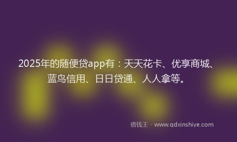 2025年的随便贷app有：天天花卡、优享商城、蓝鸟信用、日日贷通、人人拿等。