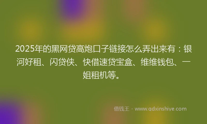 2025年的黑网贷高炮口子链接怎么弄出来有：银河好租、闪贷侠、快借速贷宝盒、维维钱包、一姐租机等。