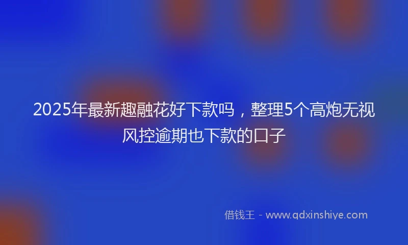 2025年最新趣融花好下款吗，整理5个高炮无视风控逾期也下款的口子