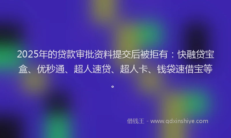 2025年的贷款审批资料提交后被拒有：快融贷宝盒、优秒通、超人速贷、超人卡、钱袋速借宝等。