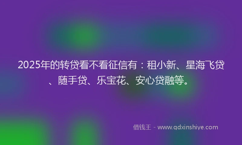 2025年的转贷看不看征信有：租小新、星海飞贷、随手贷、乐宝花、安心贷融等。