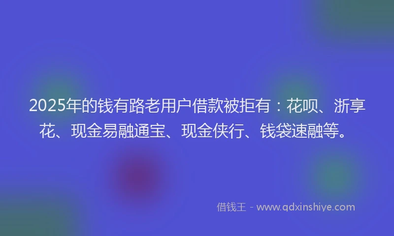 2025年的钱有路老用户借款被拒有：花呗、浙享花、现金易融通宝、现金侠行、钱袋速融等。