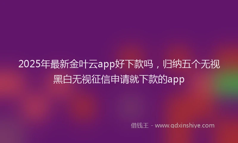 2025年最新金叶云app好下款吗，归纳五个无视黑白无视征信申请就下款的app