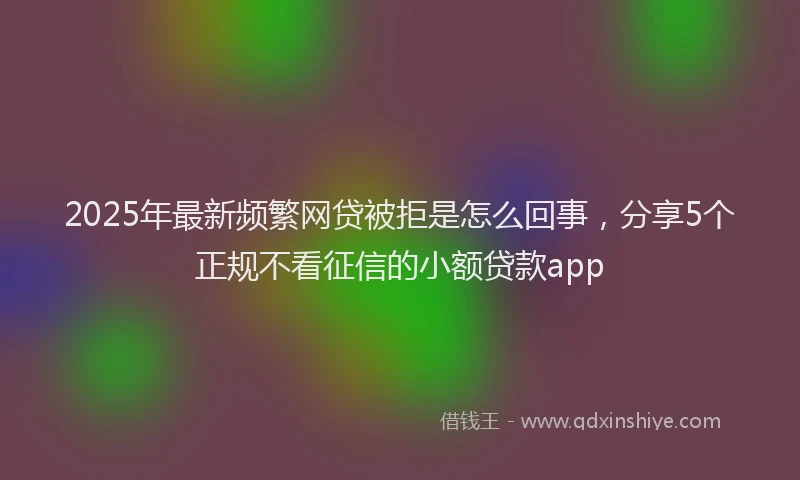 2025年最新频繁网贷被拒是怎么回事，分享5个正规不看征信的小额贷款app