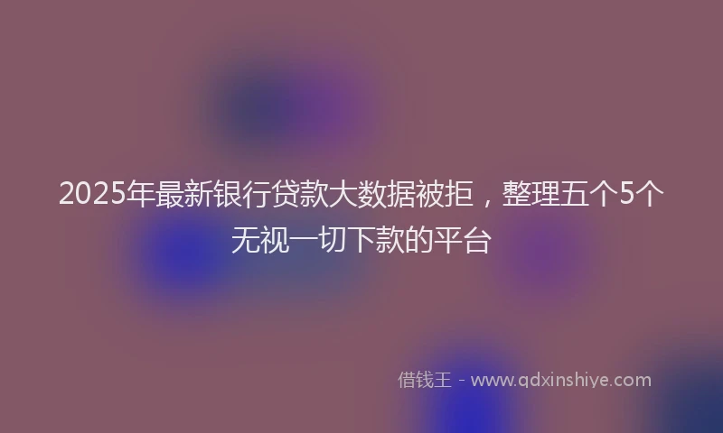 2025年最新银行贷款大数据被拒，整理五个5个无视一切下款的平台