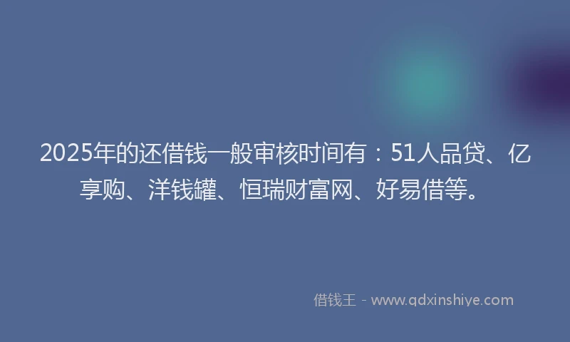 2025年的还借钱一般审核时间有：51人品贷、亿享购、洋钱罐、恒瑞财富网、好易借等。
