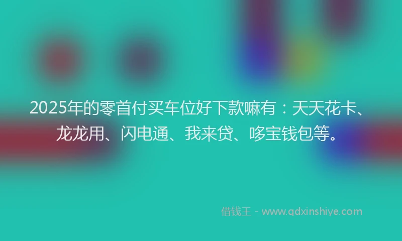 2025年的零首付买车位好下款嘛有：天天花卡、龙龙用、闪电通、我来贷、哆宝钱包等。