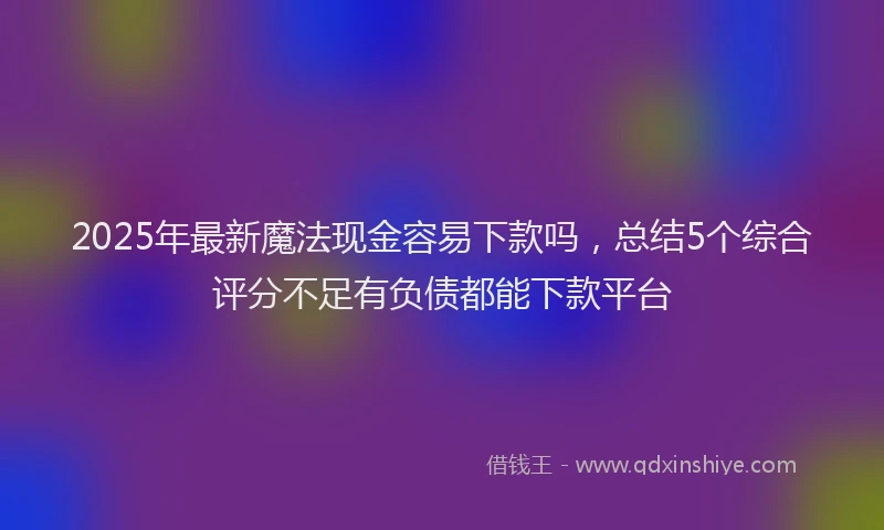 2025年最新魔法现金容易下款吗，总结5个综合评分不足有负债都能下款平台