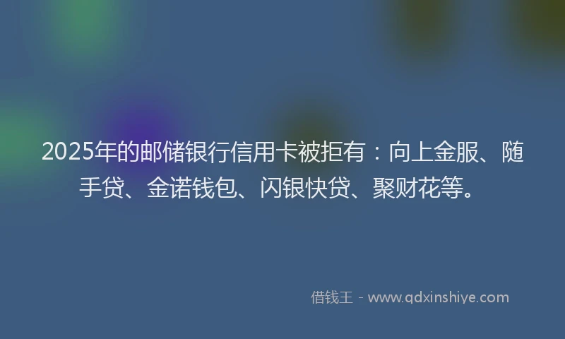 2025年的邮储银行信用卡被拒有：向上金服、随手贷、金诺钱包、闪银快贷、聚财花等。