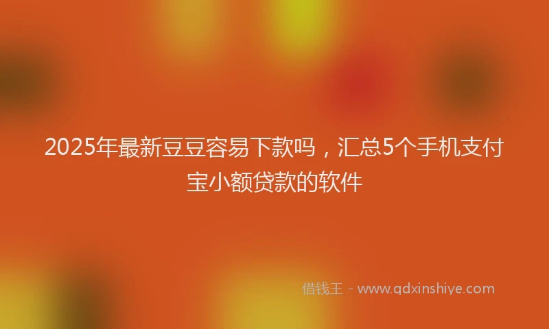 2025年最新豆豆容易下款吗，汇总5个手机支付宝小额贷款的软件