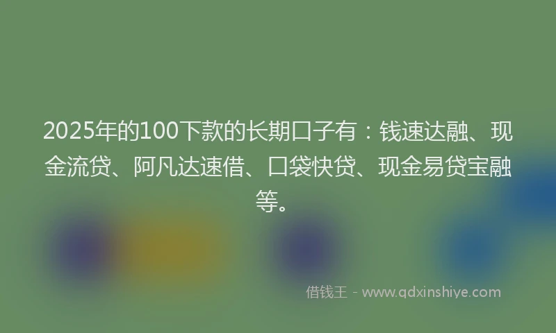 2025年的100下款的长期口子有：钱速达融、现金流贷、阿凡达速借、口袋快贷、现金易贷宝融等。