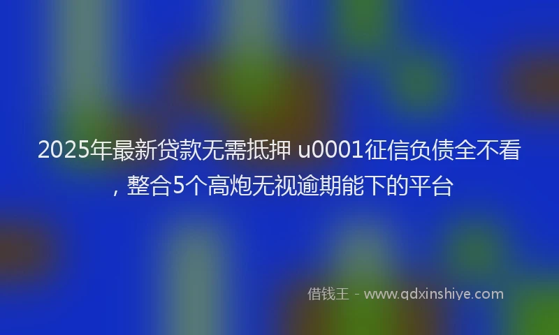 2025年最新贷款无需抵押 u0001征信负债全不看，整合5个高炮无视逾期能下的平台