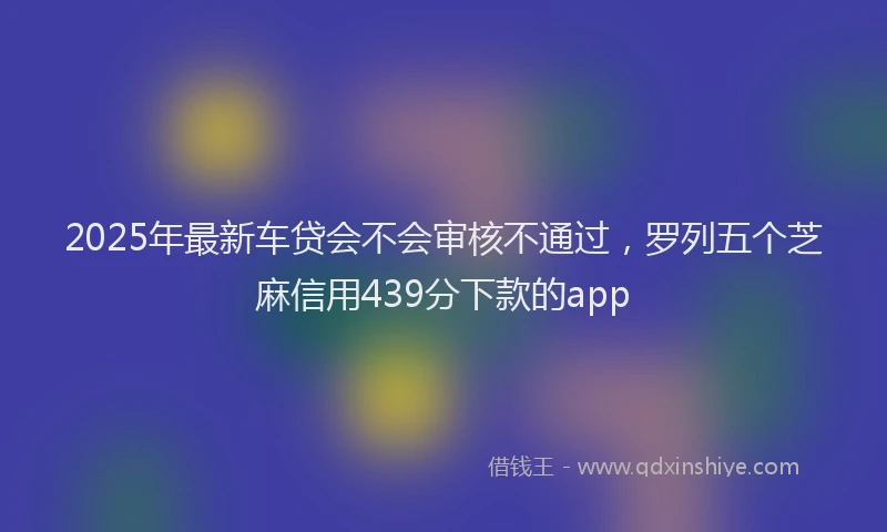 2025年最新车贷会不会审核不通过，罗列五个芝麻信用439分下款的app