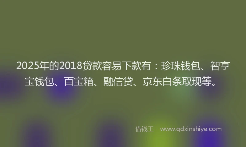 2025年的2018贷款容易下款有：珍珠钱包、智享宝钱包、百宝箱、融信贷、京东白条取现等。