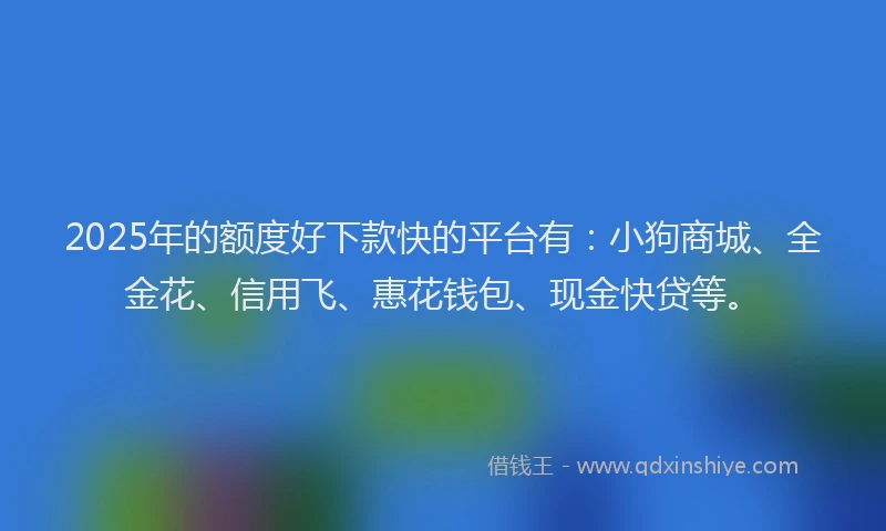 2025年的额度好下款快的平台有：小狗商城、全金花、信用飞、惠花钱包、现金快贷等。