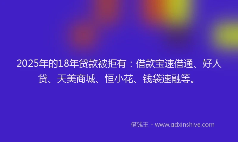 2025年的18年贷款被拒有：借款宝速借通、好人贷、天美商城、恒小花、钱袋速融等。