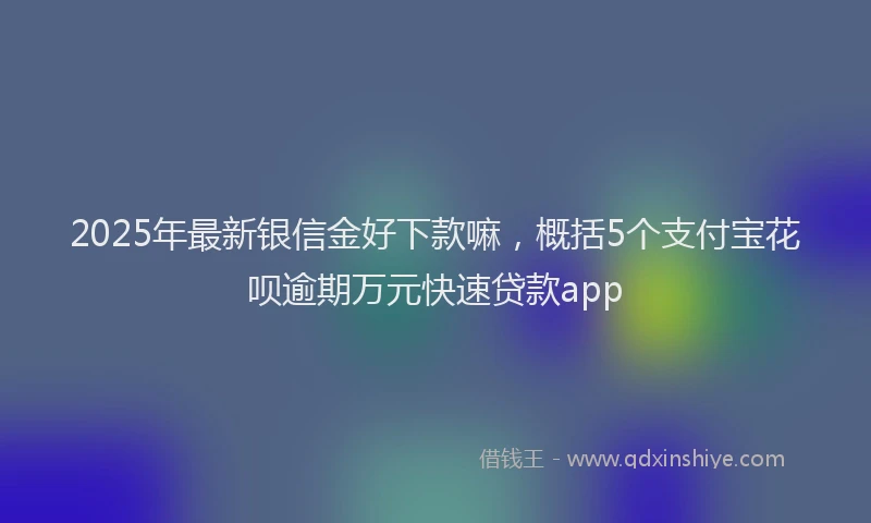 2025年最新银信金好下款嘛，概括5个支付宝花呗逾期万元快速贷款app